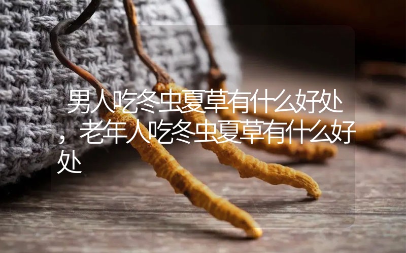 男人吃冬蟲夏草有什么好處，老年人吃冬蟲夏草有什么好處